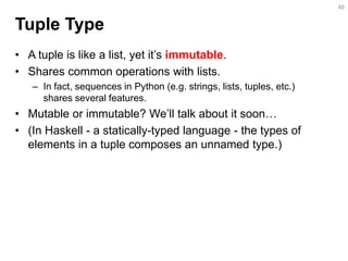 Tuple Type 
•A tuple is like a list, yet it’s immutable. 
•Shares common operations with lists. 
–In fact, sequences in Python (e.g. strings, lists, tuples, etc.) shares several features. 
•Mutable or immutable? We’ll talk about it soon… 
•(In Haskell - a statically-typed language - the types of elements in a tuple composes an unnamed type.) 
46  