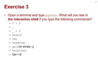 Exercise 3 
•Open a terminal and type python. What will you see in the interactive shell if you type the following commands? 
–1 + 2 
–_ 
–_ + 3 
–help() 
–len 
–keywords 
–quit(or simply q) 
–help(len) 
–Ctrl + D 
47  