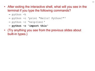 •After exiting the interactive shell, what will you see in the terminal if you type the following commands? 
–python -h 
–python -c 'print "Hello! Python!"' 
–python -c 'help(len)' 
–python -c 'import this' 
•(Try anything you see from the previous slides about built-in types.) 
48  