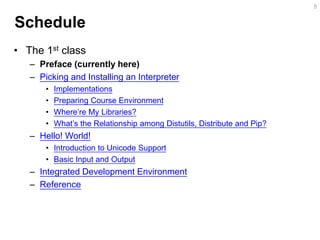 Schedule 
•The 1st class 
–Preface (currently here) 
–Picking and Installing an Interpreter 
•Implementations 
•Preparing Course Environment 
•Where’re My Libraries? 
•What’s the Relationship among Distutils, Distribute and Pip? 
–Hello! World! 
•Introduction to Unicode Support 
•Basic Input and Output 
–Integrated Development Environment 
–Reference 
5  