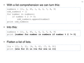 •With a list comprehension we can turn this: 
•Into this: 
•Flatten a list of lists. 
52 
numbers = [11, 2, 45, 1, 6, 3, 7, 8, 9] 
odd_numbers = [] 
for number in numbers: 
if number % 2 != 0: 
odd_numbers.append(number) 
print odd_numbers 
numbers = [11, 2, 45, 1, 6, 3, 7, 8, 9] 
print [number for number in numbers if number % 2 != 0] 
lts = [[1, 2, 3], [4, 5, 6], [7, 8, 9]] print [ele for lt in lts for ele in lt]  