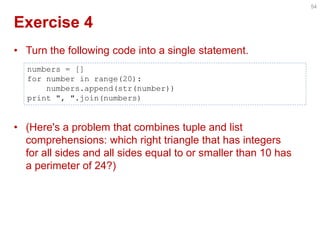 Exercise 4 
•Turn the following code into a single statement. 
•(Here's a problem that combines tuple and list comprehensions: which right triangle that has integers for all sides and all sides equal to or smaller than 10 has a perimeter of 24?) 
54 
numbers = [] 
for number in range(20): 
numbers.append(str(number)) 
print ", ".join(numbers)  