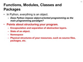 Functions, Modules, Classes and Packages 
•In Python, everything is an object. 
–Does Python impose object-oriented programming as the main programming paradigm? 
•Points about structuring your program. 
–Encapsulation and separation of abstraction layers. 
–State of an object. 
–Namespace 
–Physical structures of your resources, such as source files, packages, etc. 
55  
