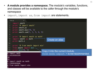 •A module provides a namespace. The module’s variables, functions, and classes will be available to the caller through the module’s namespace 
•import, import as, from import are statements. 
58 
Create an alias 
Copy it into the current module. from modu import * is not recommended.  