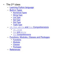 •The 2nd class 
–Learning Python language 
–Built-in Types 
•Numerical Types 
•String Type 
•List Type 
•Set Type 
•Dict Type 
•Tuple Type 
–if, for, while and for Comprehensions 
•if..else 
•for and while 
•for Comprehensions 
–Functions, Modules, Classes and Packages 
•Functions 
•Modules 
•Classes 
•Packages 
–References 
 