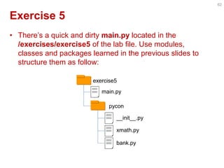 Exercise 5 
•There’s a quick and dirty main.py located in the /exercises/exercise5 of the lab file. Use modules, classes and packages learned in the previous slides to structure them as follow: 
62 
exercise5 
main.py 
pycon 
__init__.py 
xmath.py 
bank.py  