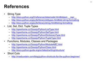 References 
•String Type 
–http://docs.python.org/2/reference/datamodel.html#object.__repr__ 
–http://docs.python.org/py3k/library/stdtypes.html#old-string-formatting 
–http://docs.python.org/py3k/library/string.html#string-formatting 
•List, Set, Dict, Tuple Types 
–http://openhome.cc/Gossip/Python/ListType.html 
–http://openhome.cc/Gossip/Python/SetType.html 
–http://openhome.cc/Gossip/Python/DictionaryType.html 
–http://openhome.cc/Gossip/Python/TupleType.html 
•Functions, Modules, Classes and Packages 
–http://openhome.cc/Gossip/Python/ModuleABC.html 
–http://openhome.cc/Gossip/Python/Class.html 
–http://docs.python-guide.org/en/latest/writing/structure/ 
•Short Cuts 
–http://maxburstein.com/blog/python-shortcuts-for-the-python-beginner/ 
64  