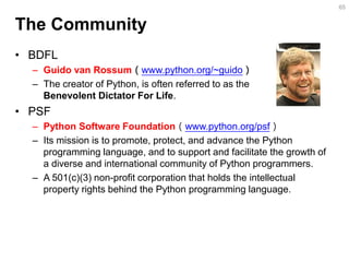 The Community 
•BDFL 
–Guido van Rossum（www.python.org/~guido） 
–The creator of Python, is often referred to as the Benevolent Dictator For Life. 
•PSF 
–Python Software Foundation（www.python.org/psf） 
–Its mission is to promote, protect, and advance the Python programming language, and to support and facilitate the growth of a diverse and international community of Python programmers. 
–A 501(c)(3) non-profit corporation that holds the intellectual property rights behind the Python programming language. 
65  