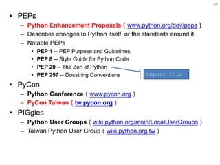 •PEPs 
–Python Enhancement Proposals（www.python.org/dev/peps） 
–Describes changes to Python itself, or the standards around it. 
–Notable PEPs 
•PEP 1 -- PEP Purpose and Guidelines. 
•PEP 8 -- Style Guide for Python Code 
•PEP 20 -- The Zen of Python 
•PEP 257 -- Docstring Conventions 
•PyCon 
–Python Conference（www.pycon.org） 
–PyCon Taiwan（tw.pycon.org） 
•PIGgies 
–Python User Groups（wiki.python.org/moin/LocalUserGroups） 
–Taiwan Python User Group（wiki.python.org.tw） 
66 
import this  