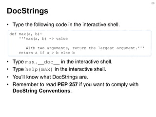 DocStrings 
•Type the following code in the interactive shell. 
•Type max.__doc__ in the interactive shell. 
•Type help(max) in the interactive shell. 
•You’ll know what DocStrings are. 
•Remember to read PEP 257 if you want to comply with DocString Conventions. 
68 
def max(a, b): 
'''max(a, b) -> value 
With two arguments, return the largest argument.''' 
return a if a > b else b  