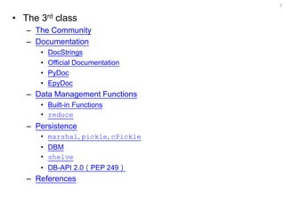 •The 3rd class 
–The Community 
–Documentation 
•DocStrings 
•Official Documentation 
•PyDoc 
•EpyDoc 
–Data Management Functions 
•Built-in Functions 
•reduce 
–Persistence 
•marshal, pickle, cPickle 
•DBM 
•shelve 
•DB-API 2.0（PEP 249） 
–References 
7  