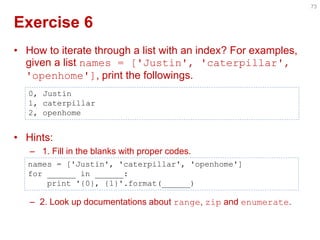 Exercise 6 
•How to iterate through a list with an index? For examples, given a list names = ['Justin', 'caterpillar', 'openhome'], print the followings. 
•Hints: 
– 1. Fill in the blanks with proper codes. 
–2. Look up documentations about range, zip and enumerate. 
73 
0, Justin 1, caterpillar 2, openhome 
names = ['Justin', 'caterpillar', 'openhome'] for ______ in ______: print '{0}, {1}'.format(______)  