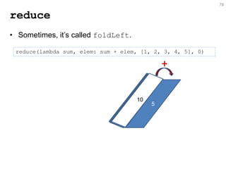 78 
reduce 
reduce(lambda sum, elem: sum + elem, [1, 2, 3, 4, 5], 0) 
•Sometimes, it’s called foldLeft. 
5 
10 
+  