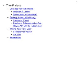 •The 4th class 
–Libraries vs Frameworks 
•Inversion of Control 
•Do We Need a Framework? 
–Getting Started with Django 
•Creating a Project 
•Creating a Database and an App 
•Playing API with the Python shell 
–Writing Your First View 
•Controller? or Views? 
•URLconf 
–References 
8  