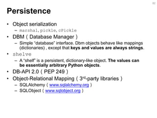 Persistence 
•Object serialization 
–marshal, pickle, cPickle 
•DBM（Database Manager） 
–Simple “database” interface. Dbm objects behave like mappings (dictionaries) , except that keys and values are always strings. 
•shelve 
–A “shelf” is a persistent, dictionary-like object. The values can be essentially arbitrary Python objects. 
•DB-API 2.0（PEP 249） 
•Object-Relational Mapping（3rd-party libraries） 
–SQLAlchemy（www.sqlalchemy.org） 
–SQLObject（www.sqlobject.org） 
82  