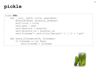 pickle 
84 
class DVD: 
def __init__(self, title, year=None, 
duration=None, director_id=None): 
self.title = title 
self.year = year 
self.duration = duration 
self.director_id = director_id 
self.filename = self.title.replace(' ', '_') + '.pkl' 
def check_filename(self, filename): 
if filename is not None: 
self.filename = filename  