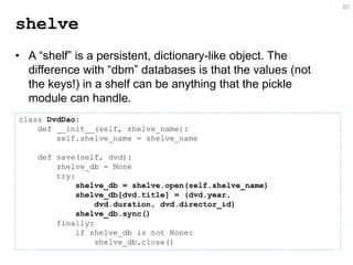 shelve 
•A “shelf” is a persistent, dictionary-like object. The difference with “dbm” databases is that the values (not the keys!) in a shelf can be anything that the pickle module can handle. 
87 
class DvdDao: def __init__(self, shelve_name): self.shelve_name = shelve_name def save(self, dvd): shelve_db = None try: shelve_db = shelve.open(self.shelve_name) shelve_db[dvd.title] = (dvd.year, dvd.duration, dvd.director_id) shelve_db.sync() finally: if shelve_db is not None: shelve_db.close()  