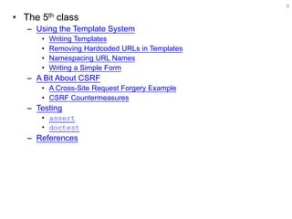 •The 5th class 
–Using the Template System 
•Writing Templates 
•Removing Hardcoded URLs in Templates 
•Namespacing URL Names 
•Writing a Simple Form 
–A Bit About CSRF 
•A Cross-Site Request Forgery Example 
•CSRF Countermeasures 
–Testing 
•assert 
•doctest 
–References 
9  