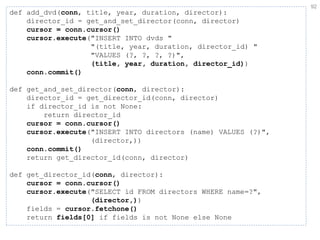 92 
def add_dvd(conn, title, year, duration, director): director_id = get_and_set_director(conn, director) cursor = conn.cursor() cursor.execute("INSERT INTO dvds " "(title, year, duration, director_id) " "VALUES (?, ?, ?, ?)", (title, year, duration, director_id)) conn.commit() def get_and_set_director(conn, director): director_id = get_director_id(conn, director) if director_id is not None: return director_id cursor = conn.cursor() cursor.execute("INSERT INTO directors (name) VALUES (?)", (director,)) conn.commit() return get_director_id(conn, director) def get_director_id(conn, director): cursor = conn.cursor() cursor.execute("SELECT id FROM directors WHERE name=?", (director,)) fields = cursor.fetchone() return fields[0] if fields is not None else None  