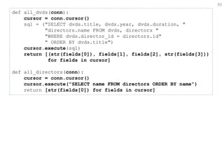93 
def all_dvds(conn): cursor = conn.cursor() sql = ("SELECT dvds.title, dvds.year, dvds.duration, " "directors.name FROM dvds, directors " "WHERE dvds.director_id = directors.id" " ORDER BY dvds.title") cursor.execute(sql) return [(str(fields[0]), fields[1], fields[2], str(fields[3])) for fields in cursor] def all_directors(conn): cursor = conn.cursor() cursor.execute("SELECT name FROM directors ORDER BY name") return [str(fields[0]) for fields in cursor]  
