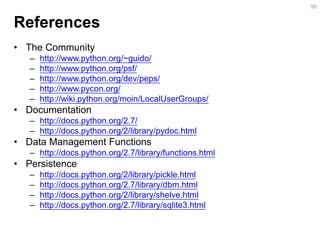 References 
•The Community 
–http://www.python.org/~guido/ 
–http://www.python.org/psf/ 
–http://www.python.org/dev/peps/ 
–http://www.pycon.org/ 
–http://wiki.python.org/moin/LocalUserGroups/ 
•Documentation 
–http://docs.python.org/2.7/ 
–http://docs.python.org/2/library/pydoc.html 
•Data Management Functions 
–http://docs.python.org/2.7/library/functions.html 
•Persistence 
–http://docs.python.org/2/library/pickle.html 
–http://docs.python.org/2.7/library/dbm.html 
–http://docs.python.org/2/library/shelve.html 
–http://docs.python.org/2.7/library/sqlite3.html 
95  
