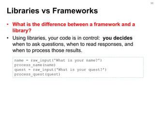 Libraries vs Frameworks 
•What is the difference between a framework and a library? 
•Using libraries, your code is in control: you decides when to ask questions, when to read responses, and when to process those results. 
96 
name = raw_input('What is your name?') process_name(name) quest = raw_input('What is your quest?') process_quest(quest)  