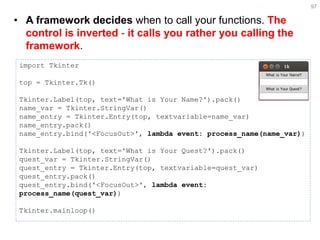 •A framework decides when to call your functions. The control is inverted - it calls you rather you calling the framework. 
97 
import Tkinter top = Tkinter.Tk() Tkinter.Label(top, text='What is Your Name?').pack() name_var = Tkinter.StringVar() name_entry = Tkinter.Entry(top, textvariable=name_var) name_entry.pack() name_entry.bind('<FocusOut>', lambda event: process_name(name_var)) Tkinter.Label(top, text='What is Your Quest?').pack() quest_var = Tkinter.StringVar() quest_entry = Tkinter.Entry(top, textvariable=quest_var) quest_entry.pack() quest_entry.bind('<FocusOut>', lambda event: process_name(quest_var)) Tkinter.mainloop()  