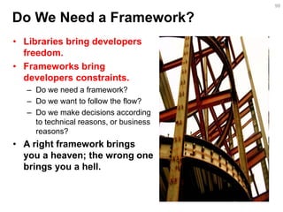 •Libraries bring developers freedom. 
•Frameworks bring developers constraints. 
–Do we need a framework? 
–Do we want to follow the flow? 
–Do we make decisions according to technical reasons, or business reasons? 
•A right framework brings you a heaven; the wrong one brings you a hell. 
99 
Do We Need a Framework?  
