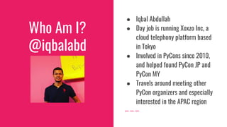 Who Am I?
@iqbalabd
● Iqbal Abdullah
● Day job is running Xoxzo Inc, a
cloud telephony platform based
in Tokyo
● Involved in PyCons since 2010,
and helped found PyCon JP and
PyCon MY
● Travels around meeting other
PyCon organizers and especially
interested in the APAC region
 