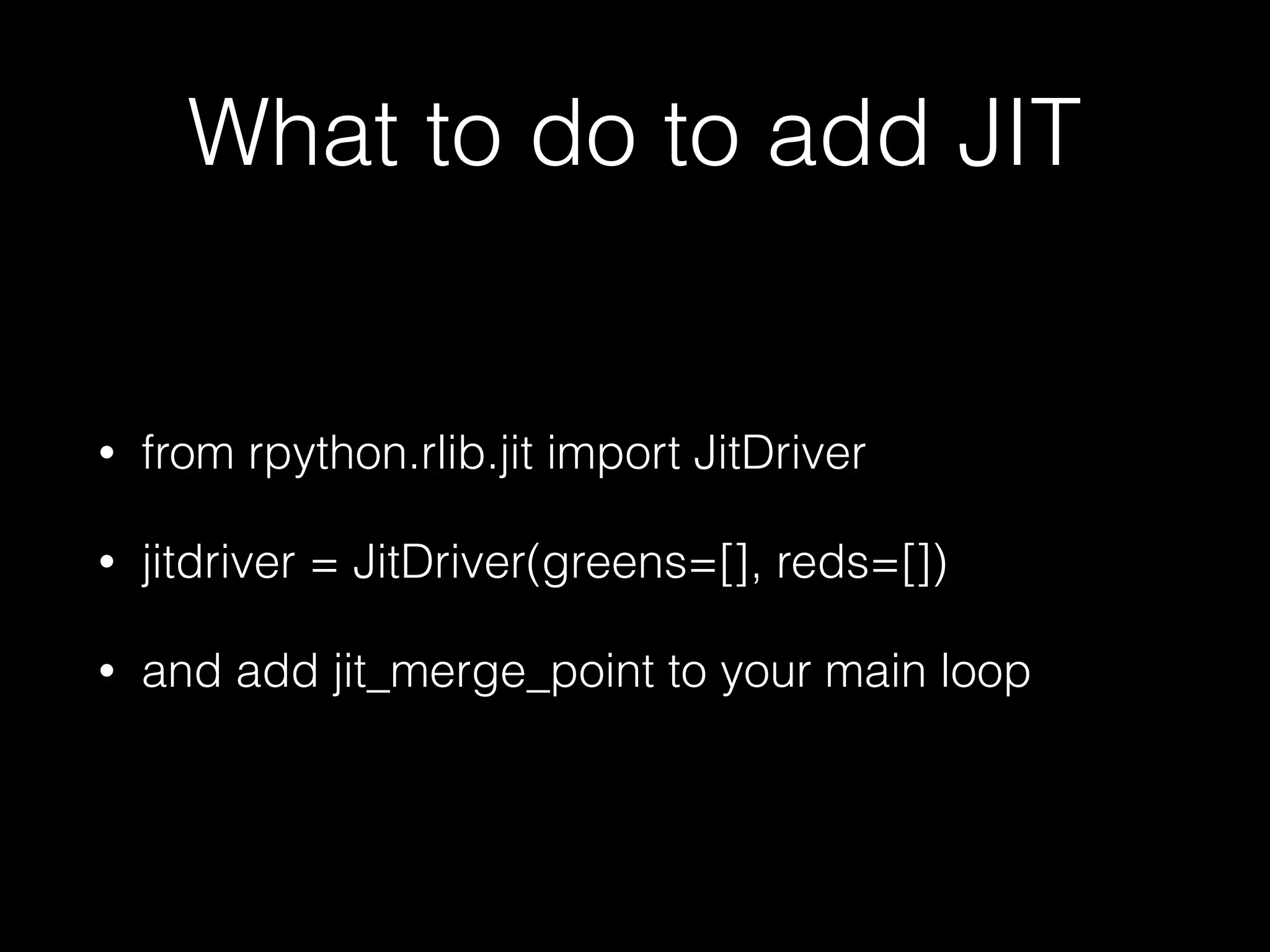 What to do to add JIT • from rpython.rlib.jit import JitDriver • jitdriver = JitDriver(greens=[], reds=[]) • and add jit_merge_point to your main loop 