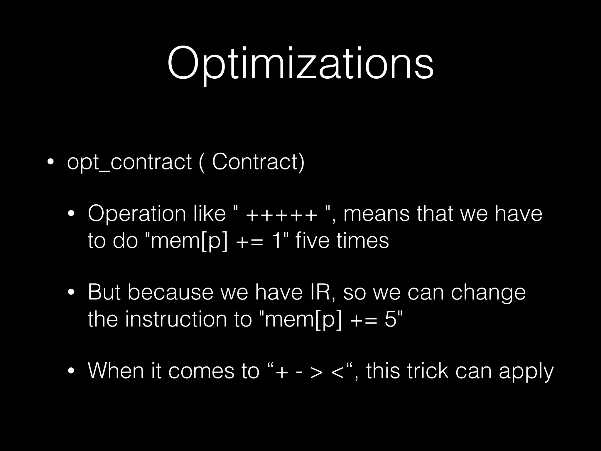 Optimizations • opt_contract ( Contract) • Operation like " +++++ ", means that we have to do "mem[p] += 1" ﬁve times • But because we have IR, so we can change the instruction to "mem[p] += 5" • When it comes to “+ - > <“, this trick can apply 