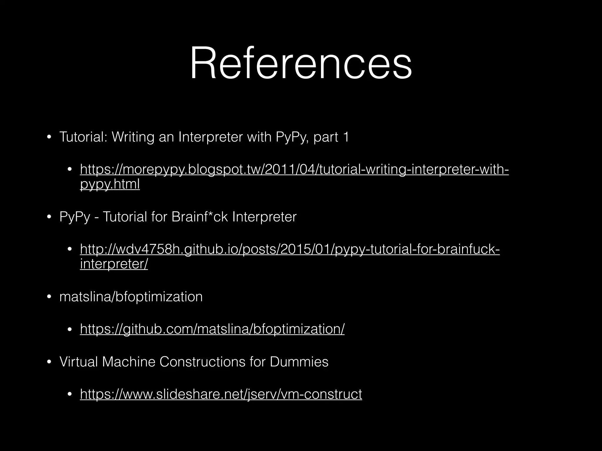 References • Tutorial: Writing an Interpreter with PyPy, part 1 • https://morepypy.blogspot.tw/2011/04/tutorial-writing-interpreter-with- pypy.html • PyPy - Tutorial for Brainf*ck Interpreter • http://wdv4758h.github.io/posts/2015/01/pypy-tutorial-for-brainfuck- interpreter/ • matslina/bfoptimization • https://github.com/matslina/bfoptimization/ • Virtual Machine Constructions for Dummies • https://www.slideshare.net/jserv/vm-construct 