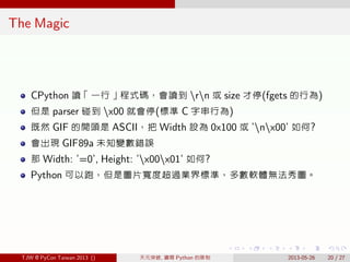 . . . . . .
The Magic
CPython 讀「一行」程式碼，會讀到 rn 或 size 才停(fgets 的行為)
但是 parser 碰到 x00 就會停(標準 C 字串行為)
既然 GIF 的開頭是 ASCII，把 Width 設為 0x100 或 ’nx00’ 如何?
會出現 GIF89a 未知變數錯誤
那 Width: ’=0’, Height: ’x00x01’ 如何?
Python 可以跑，但是圖片寬度超過業界標準，多數軟體無法秀圖。
TJW @ PyCon Taiwan 2013 () 天元突破, 鑽開 Python 的限制 2013-05-26 20 / 27
 