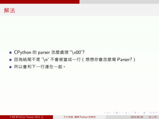 . . . . . .
解法
CPython 的 parser 怎麼處理 “x00”?
因為結尾不是 ’n’ 不會被當成一行（想想你會怎麼寫 Parser?）
所以會和下一行連在一起。
TJW @ PyCon Taiwan 2013 () 天元突破, 鑽開 Python 的限制 2013-05-26 21 / 27
 