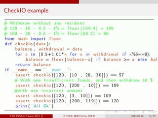 . . . . . .
CheckIO example
# Withdraw without any i n c i d e n t
# 120 − 10 − 0.5 − 1% = f l o o r (109.4) = 109
# 109 − 20 − 0.5 − 1% = f l o o r (88.3) = 88
from math import f l o o r
def checkio ( data ) :
balance , withdrawal = data
f o r a in (0.5+1.01* x f o r x in withdrawal i f x%5==0):
balance = f l o o r ( balance −a ) i f balance >= a e l s e bala
r e t u r n balance
i f __name__ == ’__main__ ’ :
a s s e r t checkio ([120 , [10 , 20 , 3 0 ] ] ) == 57
# With one I n s u f f i c i e n t Funds , and then withdraw 10 $
a s s e r t checkio ([120 , [200 , 1 0 ] ] ) == 109
#with one i n c o r r e c t amount
a s s e r t checkio ([120 , [3 , 1 0 ] ] ) == 109
a s s e r t checkio ([120 , [200 , 1 1 9 ] ] ) == 120
p r i n t ( ’ A l l Ok ’ )
TJW @ PyCon Taiwan 2013 () 天元突破, 鑽開 Python 的限制 2013-05-26 6 / 27
 