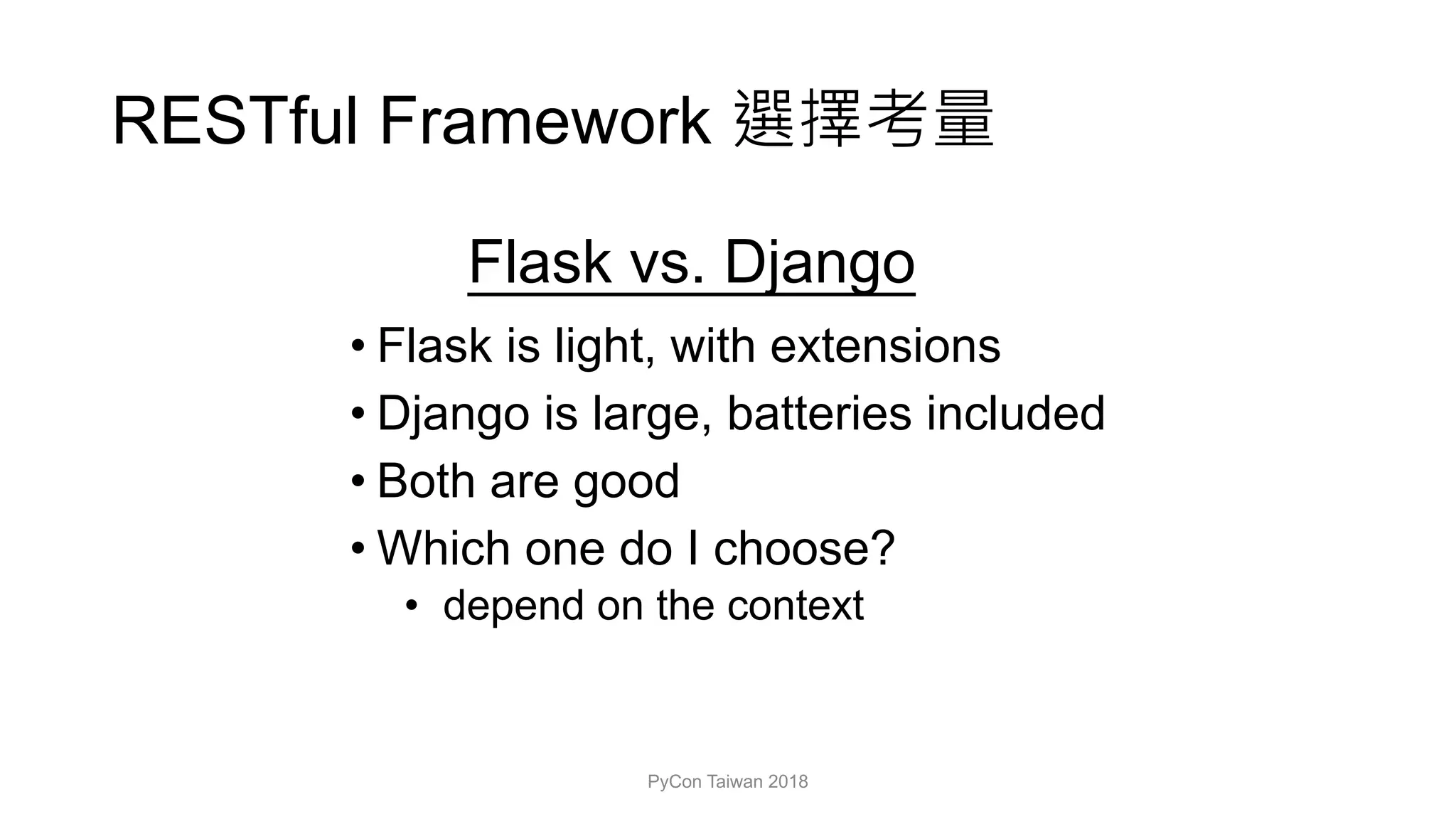 RESTful Framework
Flask vs. Django
• Flask is light, with extensions
• Django is large, batteries included
• Both are good
• Which one do I choose?
• depend on the context
PyCon Taiwan 2018
 