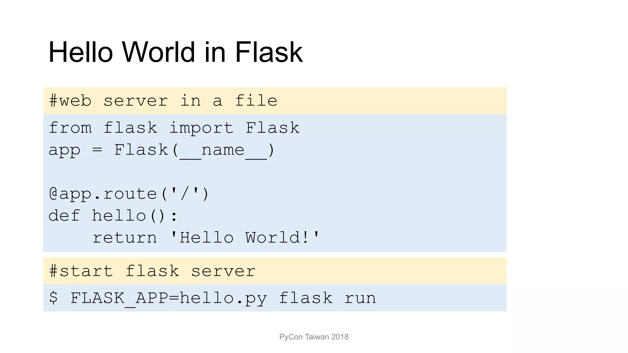 Hello World in Flask
PyCon Taiwan 2018
from flask import Flask
app = Flask(__name__)
@app.route('/')
def hello():
return 'Hello World!'
$ FLASK_APP=hello.py flask run
#start flask server
#web server in a file
 