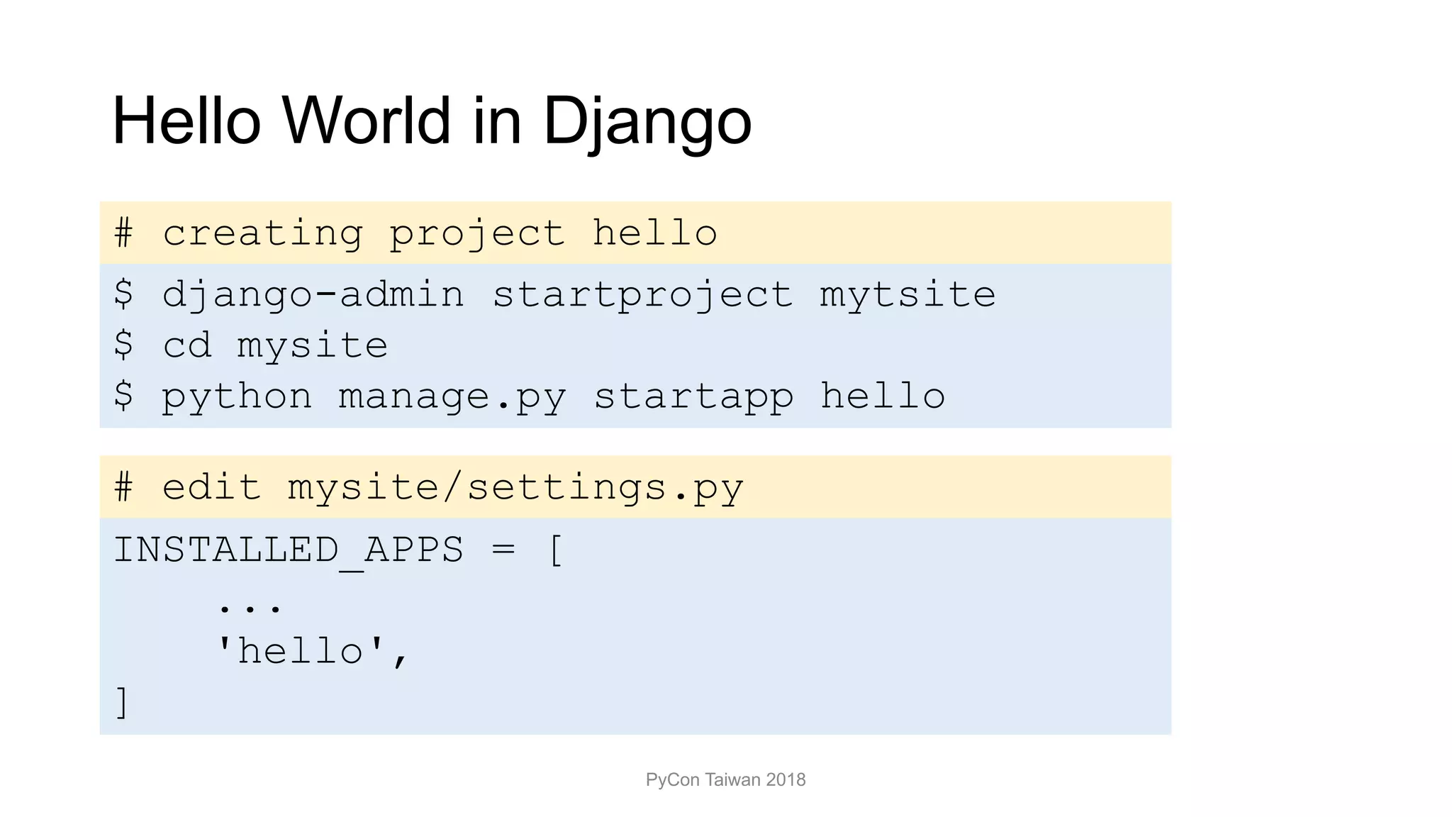 Hello World in Django
PyCon Taiwan 2018
$ django-admin startproject mytsite
$ cd mysite
$ python manage.py startapp hello
# edit mysite/settings.py
INSTALLED_APPS = [
...
'hello',
]
# creating project hello
 