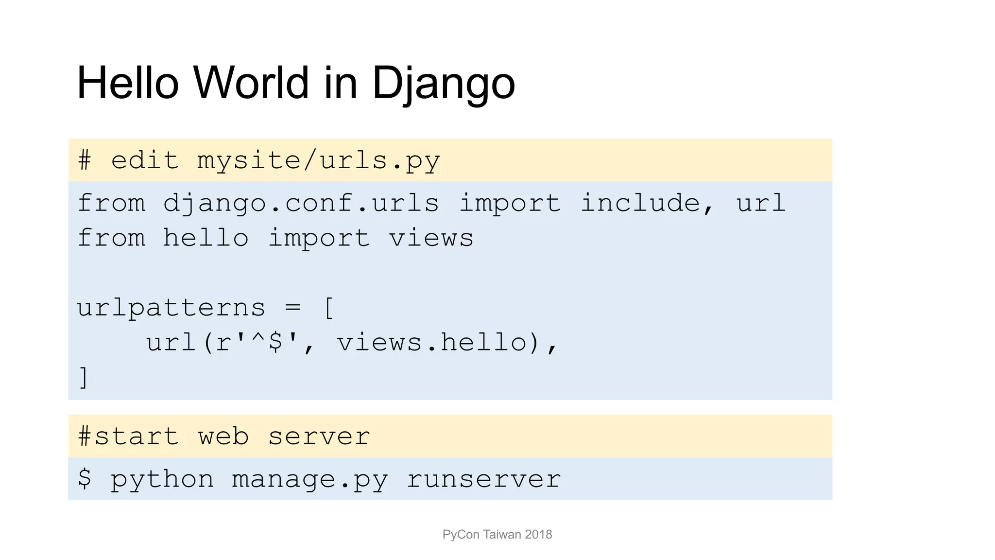 Hello World in Django
PyCon Taiwan 2018
$ python manage.py runserver
# edit mysite/urls.py
from django.conf.urls import include, url
from hello import views
urlpatterns = [
url(r'^$', views.hello),
]
#start web server
 