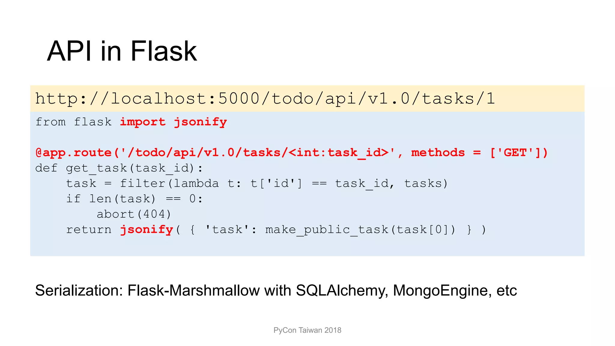 API in Flask
PyCon Taiwan 2018
from flask import jsonify
@app.route('/todo/api/v1.0/tasks/<int:task_id>', methods = ['GET'])
def get_task(task_id):
task = filter(lambda t: t['id'] == task_id, tasks)
if len(task) == 0:
abort(404)
return jsonify( { 'task': make_public_task(task[0]) } )
http://localhost:5000/todo/api/v1.0/tasks/1
Serialization: Flask-Marshmallow with SQLAlchemy, MongoEngine, etc
 