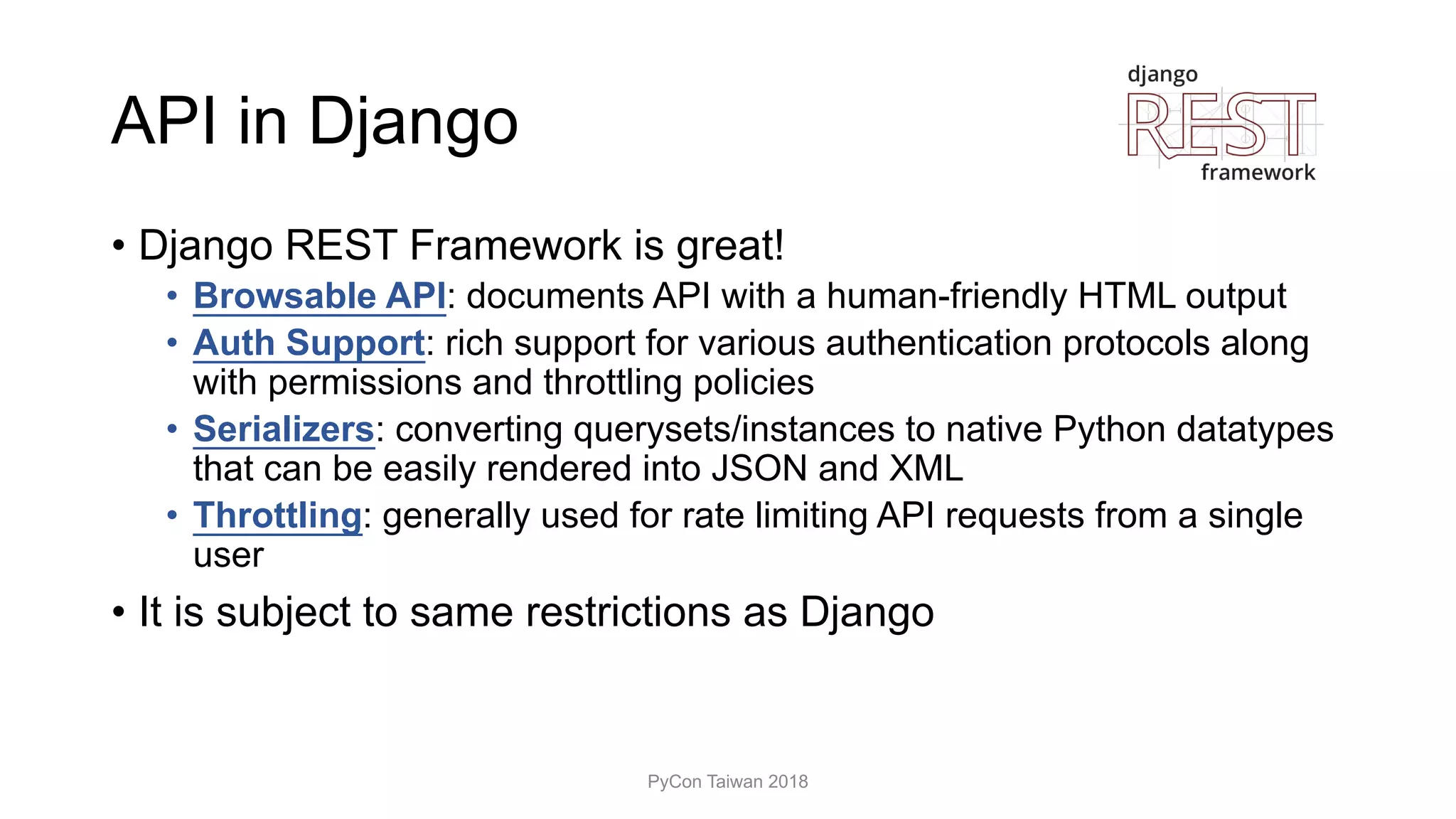 API in Django
• Django REST Framework is great!
• Browsable API: documents API with a human-friendly HTML output
• Auth Support: rich support for various authentication protocols along
with permissions and throttling policies
• Serializers: converting querysets/instances to native Python datatypes
that can be easily rendered into JSON and XML
• Throttling: generally used for rate limiting API requests from a single
user
• It is subject to same restrictions as Django
PyCon Taiwan 2018
 