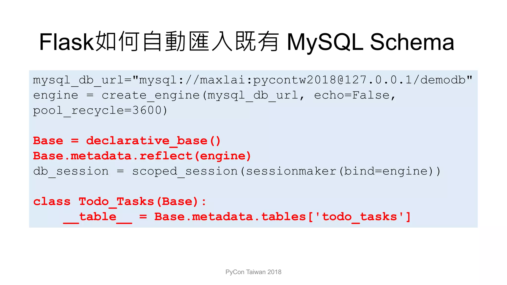 Flask MySQL Schema
PyCon Taiwan 2018
mysql_db_url="mysql://maxlai:pycontw2018@127.0.0.1/demodb"
engine = create_engine(mysql_db_url, echo=False,
pool_recycle=3600)
Base = declarative_base()
Base.metadata.reflect(engine)
db_session = scoped_session(sessionmaker(bind=engine))
class Todo_Tasks(Base):
__table__ = Base.metadata.tables['todo_tasks']
 
