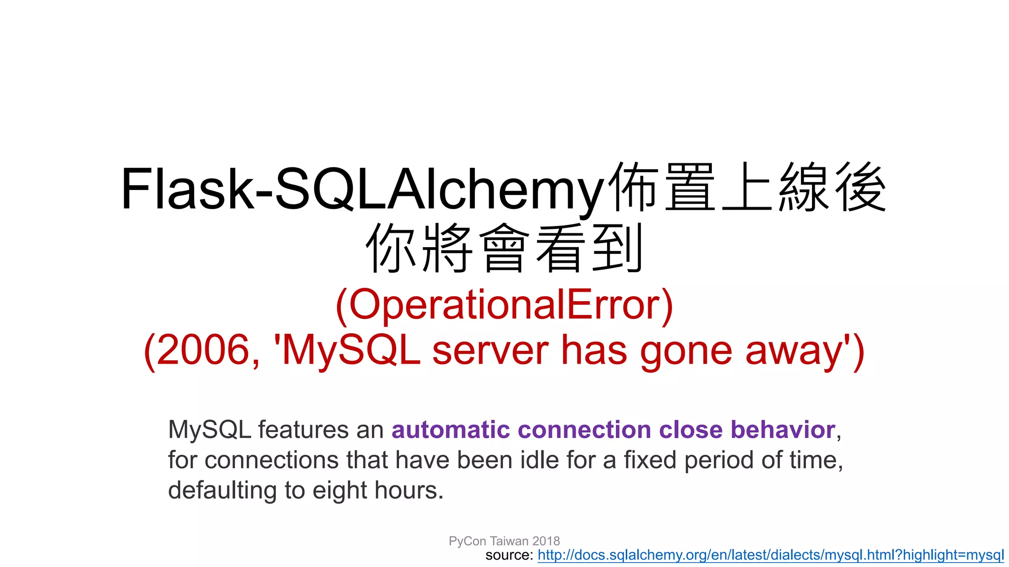 Flask-SQLAlchemy
(OperationalError)
(2006, 'MySQL server has gone away')
PyCon Taiwan 2018
MySQL features an automatic connection close behavior,
for connections that have been idle for a fixed period of time,
defaulting to eight hours.
source: http://docs.sqlalchemy.org/en/latest/dialects/mysql.html?highlight=mysql
 