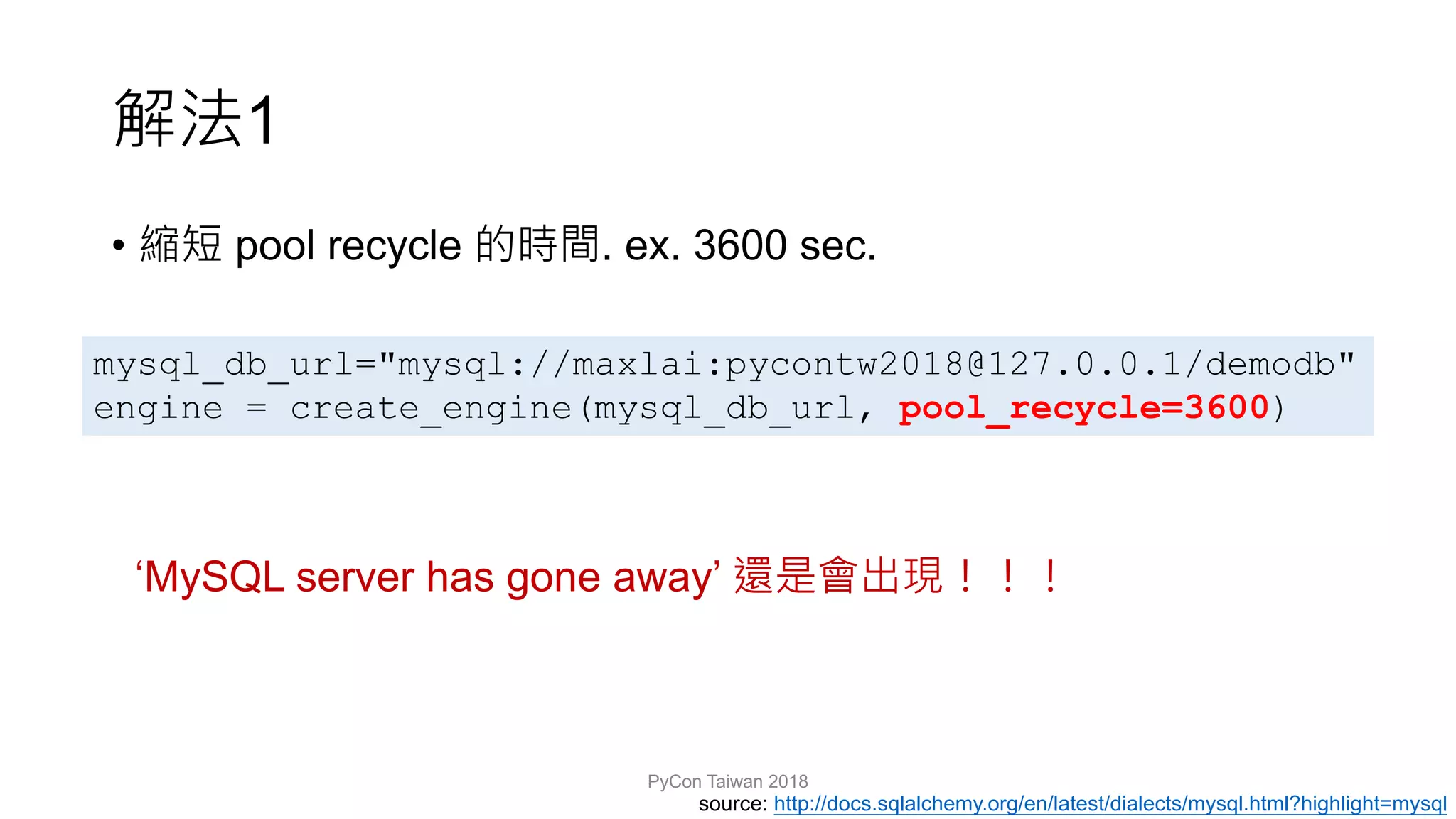 1
• pool recycle . ex. 3600 sec.
PyCon Taiwan 2018
mysql_db_url="mysql://maxlai:pycontw2018@127.0.0.1/demodb"
engine = create_engine(mysql_db_url, pool_recycle=3600)
source: http://docs.sqlalchemy.org/en/latest/dialects/mysql.html?highlight=mysql
‘MySQL server has gone away’
 