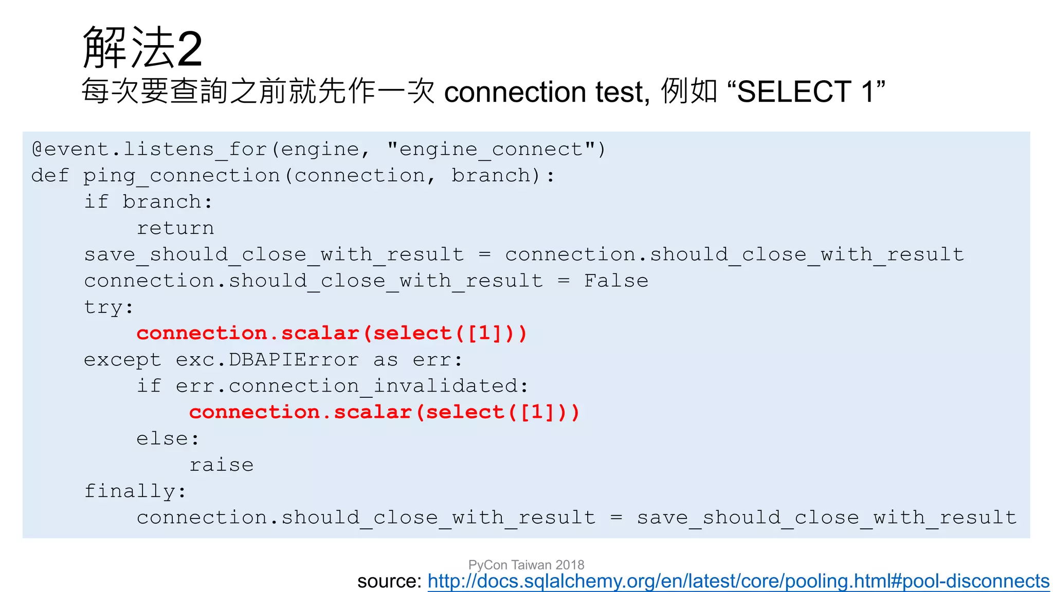 2
connection test, “SELECT 1”
PyCon Taiwan 2018
source: http://docs.sqlalchemy.org/en/latest/core/pooling.html#pool-disconnects
@event.listens_for(engine, "engine_connect")
def ping_connection(connection, branch):
if branch:
return
save_should_close_with_result = connection.should_close_with_result
connection.should_close_with_result = False
try:
connection.scalar(select([1]))
except exc.DBAPIError as err:
if err.connection_invalidated:
connection.scalar(select([1]))
else:
raise
finally:
connection.should_close_with_result = save_should_close_with_result
 