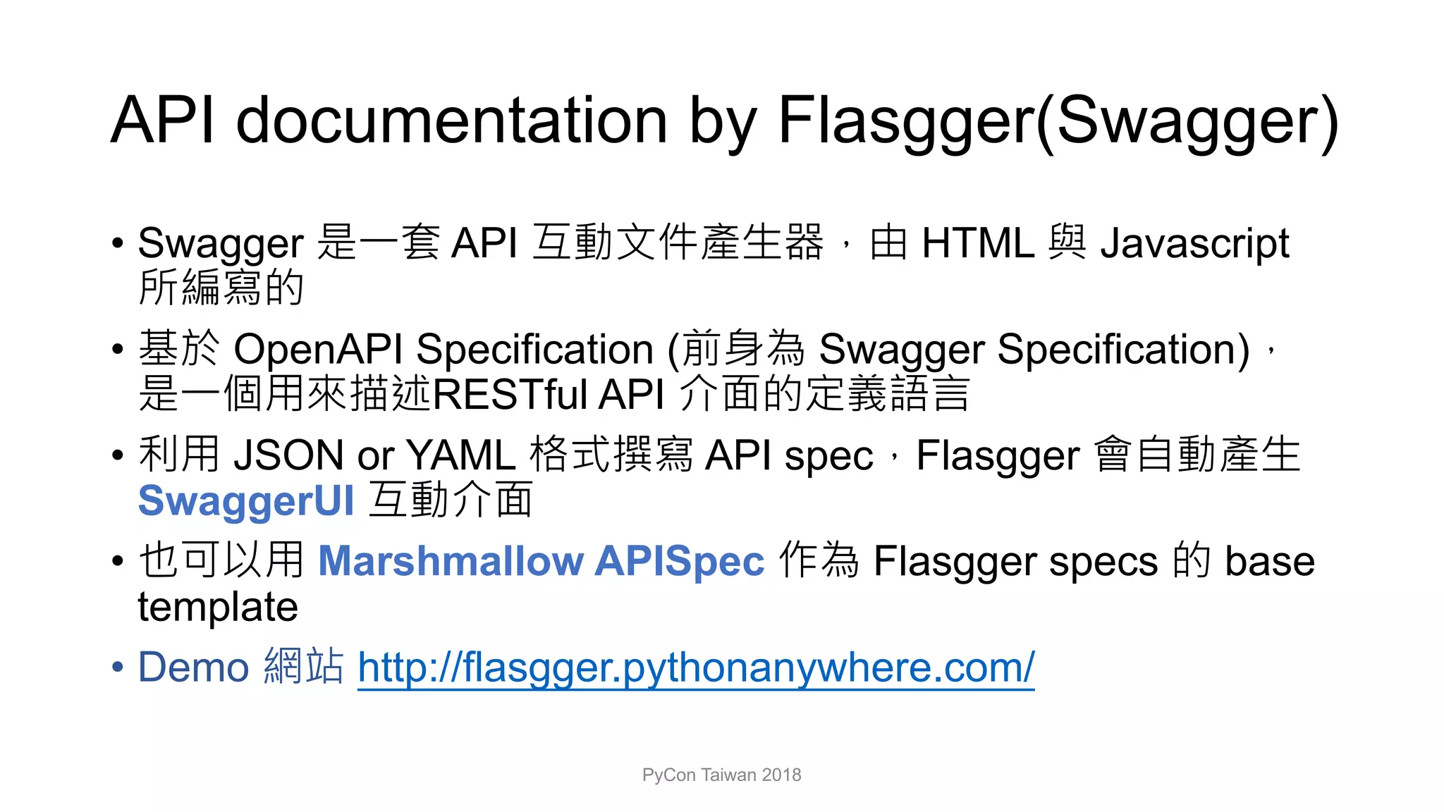 API documentation by Flasgger(Swagger)
• Swagger API HTML Javascript
• OpenAPI Specification ( Swagger Specification)
RESTful API
• JSON or YAML API spec Flasgger
SwaggerUI
• Marshmallow APISpec Flasgger specs base
template
• Demo http://flasgger.pythonanywhere.com/
PyCon Taiwan 2018
 