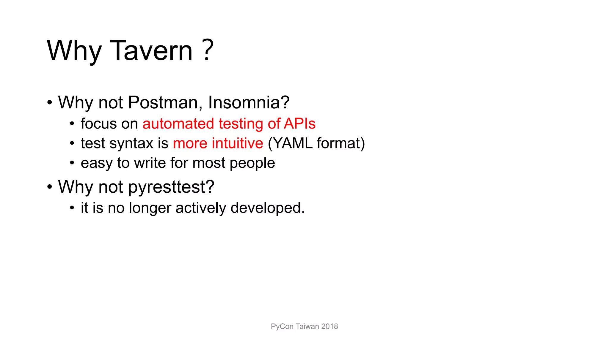 Why Tavern
• Why not Postman, Insomnia?
• focus on automated testing of APIs
• test syntax is more intuitive (YAML format)
• easy to write for most people
• Why not pyresttest?
• it is no longer actively developed.
PyCon Taiwan 2018
 