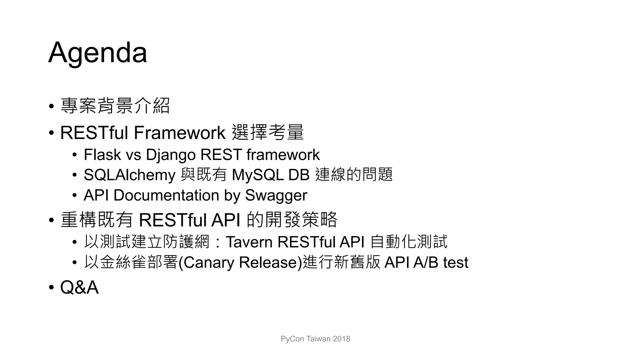 Agenda
•
• RESTful Framework
• Flask vs Django REST framework
• SQLAlchemy MySQL DB
• API Documentation by Swagger
• RESTful API
• Tavern RESTful API
• (Canary Release) API A/B test
• Q&A
PyCon Taiwan 2018
 