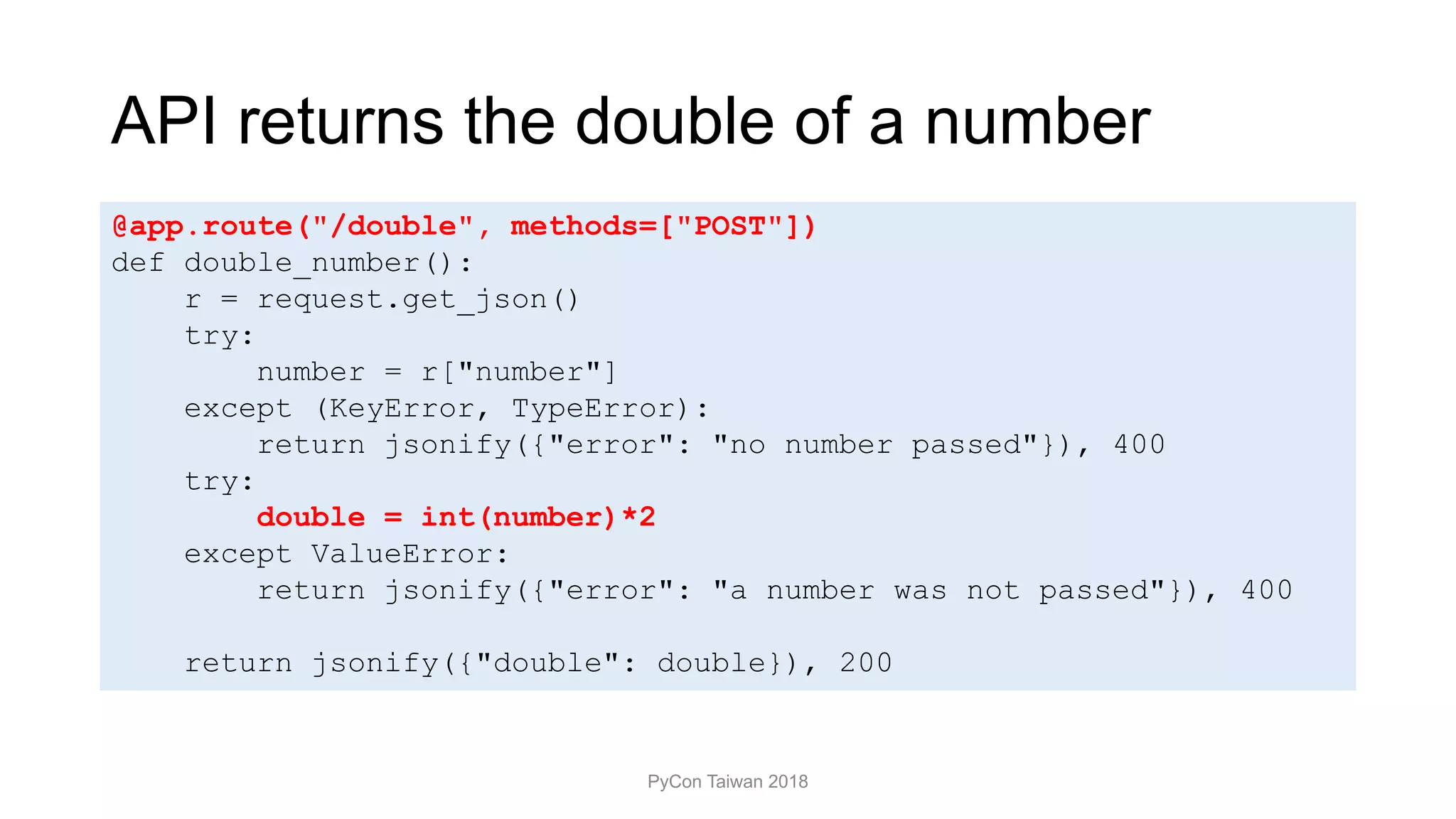 API returns the double of a number
PyCon Taiwan 2018
@app.route("/double", methods=["POST"])
def double_number():
r = request.get_json()
try:
number = r["number"]
except (KeyError, TypeError):
return jsonify({"error": "no number passed"}), 400
try:
double = int(number)*2
except ValueError:
return jsonify({"error": "a number was not passed"}), 400
return jsonify({"double": double}), 200
 