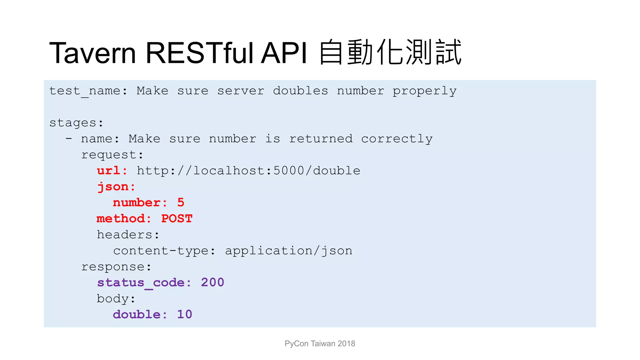 Tavern RESTful API
PyCon Taiwan 2018
test_name: Make sure server doubles number properly
stages:
- name: Make sure number is returned correctly
request:
url: http://localhost:5000/double
json:
number: 5
method: POST
headers:
content-type: application/json
response:
status_code: 200
body:
double: 10
 